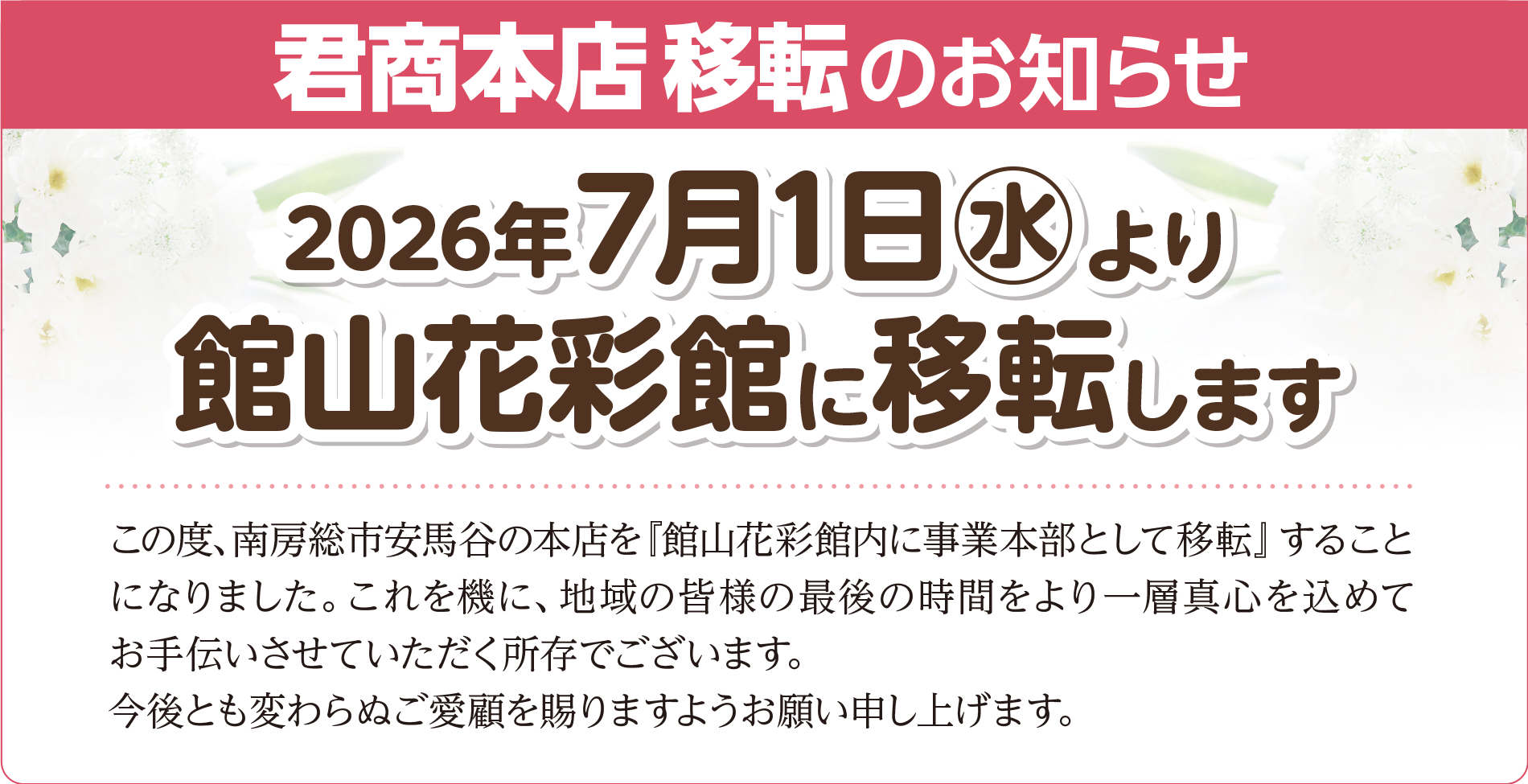 君商本店移転のお知らせ 2026年7月1日より館山花彩館に移転します この度、南房総市安馬谷の本店を『館山花彩館内に事業本部として移転』することになりました。 これを機に、地域の皆様の最後の時間をより一層真心を込めてお手伝いさせていただく所存でございます。 今後とも変わらぬご愛顧を賜りますようお願い申し上げます。